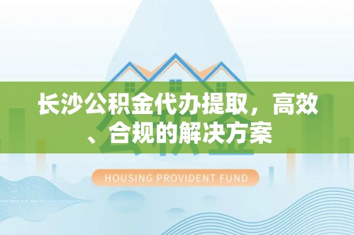 台中长沙公积金代办提取，高效、合规的解决方案