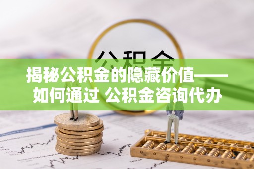台中揭秘公积金的隐藏价值——如何通过 公积金咨询代办提取 优化财富管理