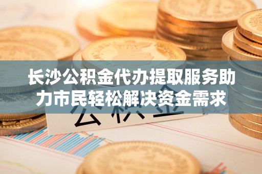 台中长沙公积金代办提取服务助力市民轻松解决资金需求