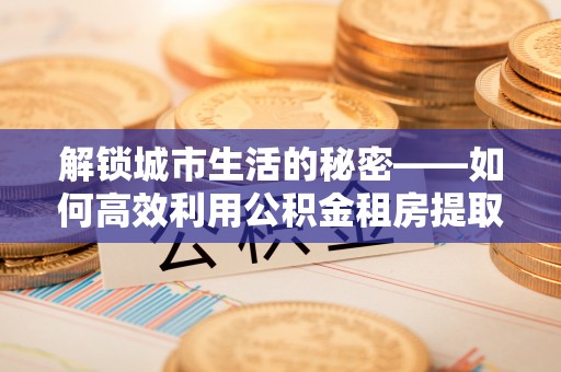 台中解锁城市生活的秘密——如何高效利用公积金租房提取政策优化居住体验