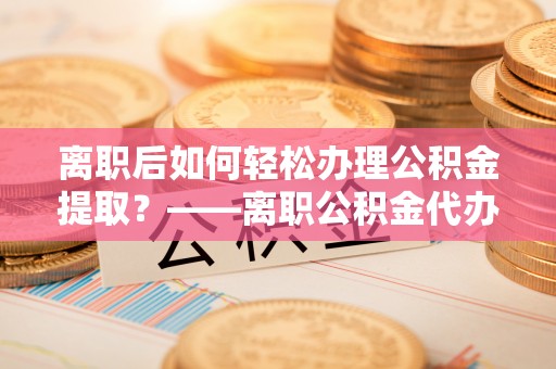 台中离职后如何轻松办理公积金提取？——离职公积金代办提取服务详解