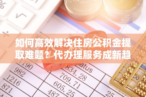 台中如何高效解决住房公积金提取难题？代办理服务成新趋势