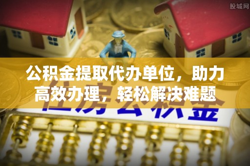 台中公积金提取代办单位，助力高效办理，轻松解决难题