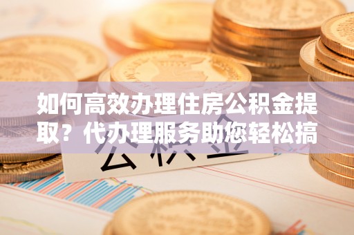 台中如何高效办理住房公积金提取？代办理服务助您轻松搞定