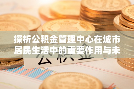 台中探析公积金管理中心在城市居民生活中的重要作用与未来发展趋势