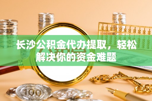 台中长沙公积金代办提取，轻松解决你的资金难题