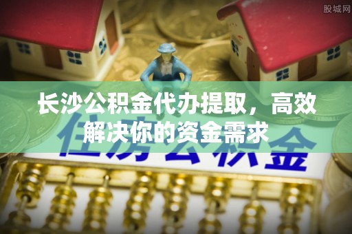 台中长沙公积金代办提取，高效解决你的资金需求