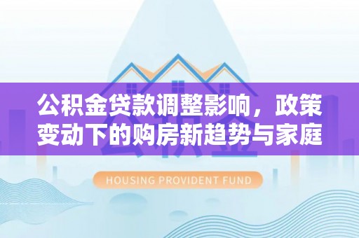 台中公积金贷款调整影响，政策变动下的购房新趋势与家庭财务规划