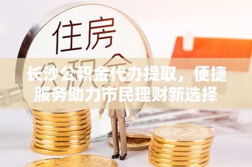 台中长沙公积金代办提取，便捷服务助力市民理财新选择
