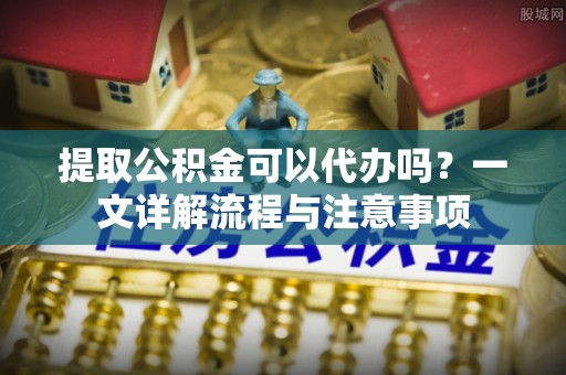 台中提取公积金可以代办吗？一文详解流程与注意事项