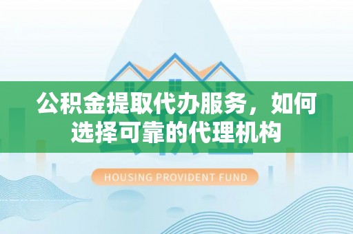 台中公积金提取代办服务，如何选择可靠的代理机构