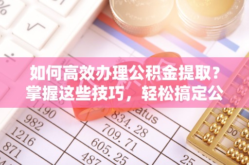 台中如何高效办理公积金提取？掌握这些技巧，轻松搞定公积金代办提取